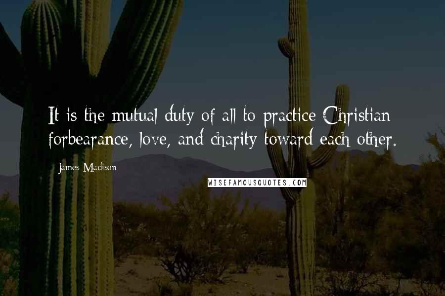 James Madison Quotes: It is the mutual duty of all to practice Christian forbearance, love, and charity toward each other.