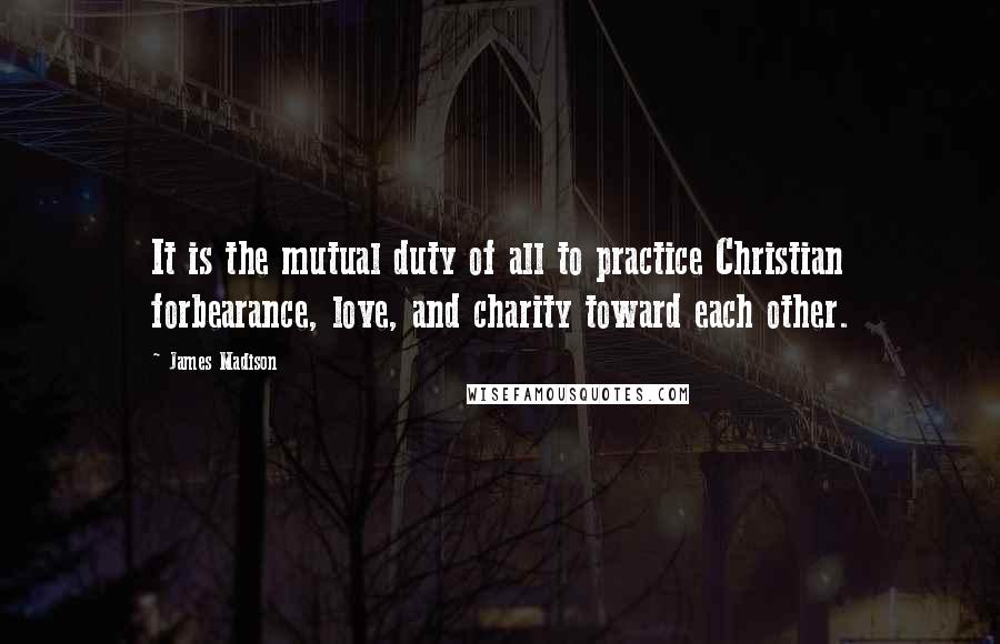 James Madison Quotes: It is the mutual duty of all to practice Christian forbearance, love, and charity toward each other.