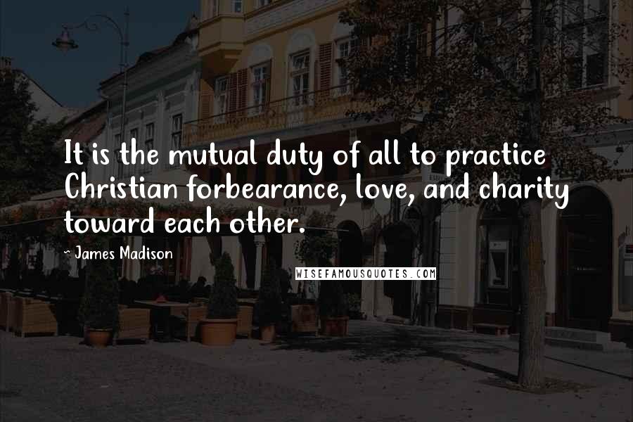 James Madison Quotes: It is the mutual duty of all to practice Christian forbearance, love, and charity toward each other.