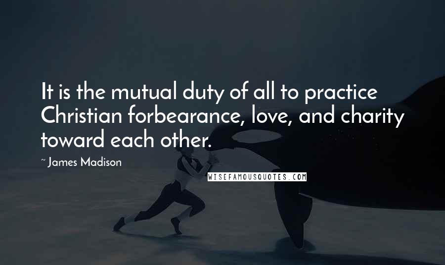 James Madison Quotes: It is the mutual duty of all to practice Christian forbearance, love, and charity toward each other.