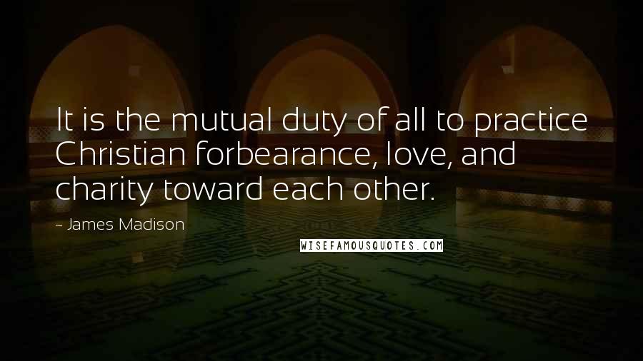 James Madison Quotes: It is the mutual duty of all to practice Christian forbearance, love, and charity toward each other.