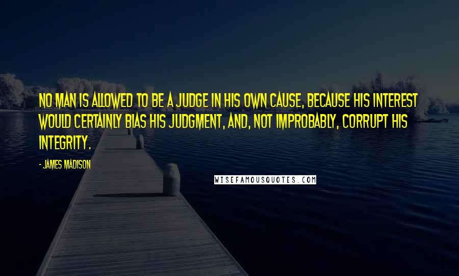 James Madison Quotes: No man is allowed to be a judge in his own cause, because his interest would certainly bias his judgment, and, not improbably, corrupt his integrity.