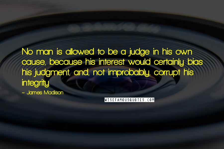 James Madison Quotes: No man is allowed to be a judge in his own cause, because his interest would certainly bias his judgment, and, not improbably, corrupt his integrity.