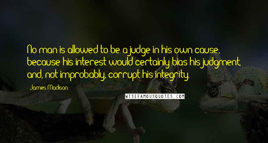 James Madison Quotes: No man is allowed to be a judge in his own cause, because his interest would certainly bias his judgment, and, not improbably, corrupt his integrity.
