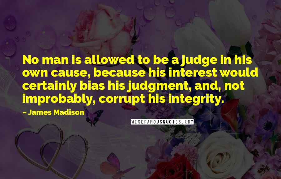 James Madison Quotes: No man is allowed to be a judge in his own cause, because his interest would certainly bias his judgment, and, not improbably, corrupt his integrity.