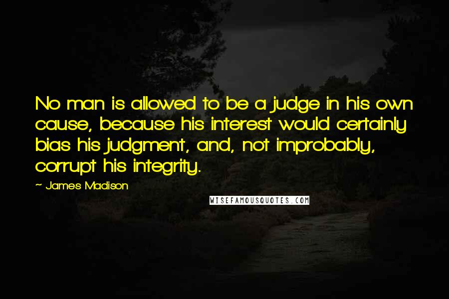 James Madison Quotes: No man is allowed to be a judge in his own cause, because his interest would certainly bias his judgment, and, not improbably, corrupt his integrity.