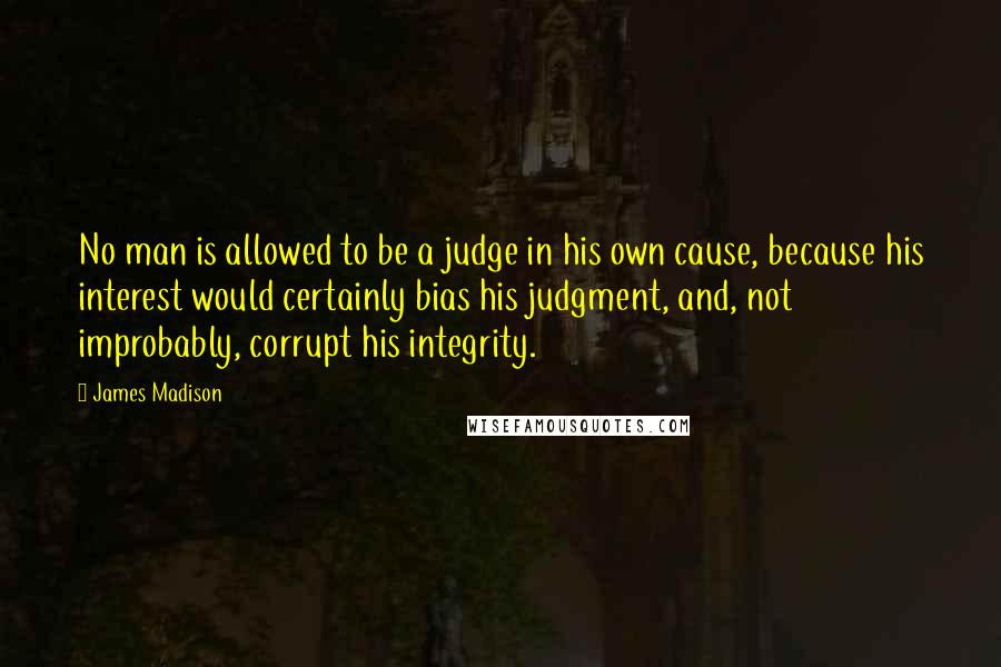 James Madison Quotes: No man is allowed to be a judge in his own cause, because his interest would certainly bias his judgment, and, not improbably, corrupt his integrity.