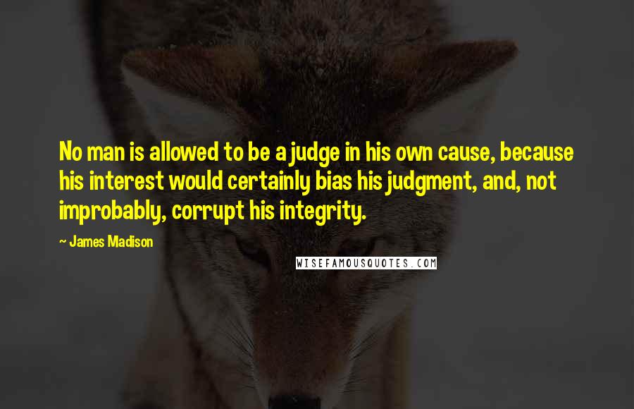 James Madison Quotes: No man is allowed to be a judge in his own cause, because his interest would certainly bias his judgment, and, not improbably, corrupt his integrity.