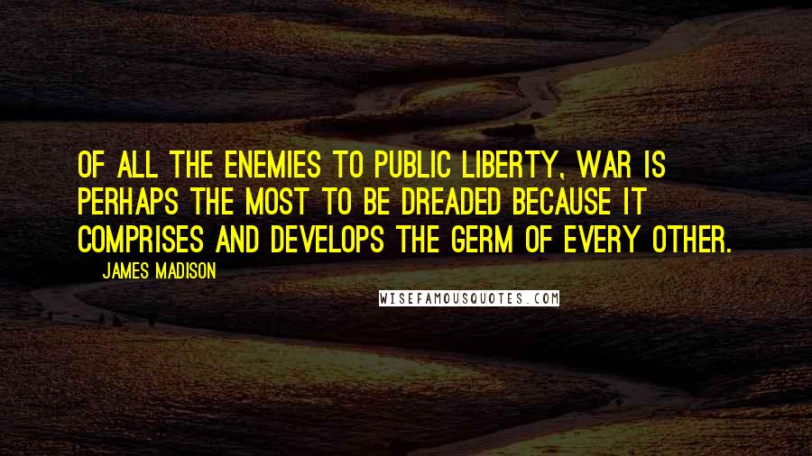 James Madison Quotes: Of all the enemies to public liberty, war is perhaps the most to be dreaded because it comprises and develops the germ of every other.