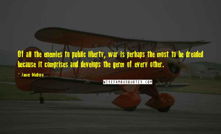 James Madison Quotes: Of all the enemies to public liberty, war is perhaps the most to be dreaded because it comprises and develops the germ of every other.