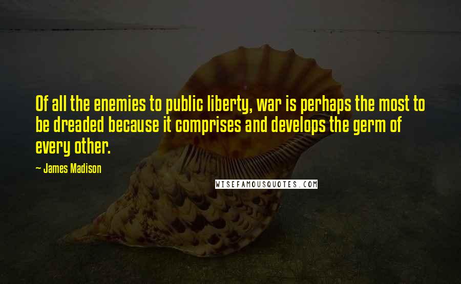 James Madison Quotes: Of all the enemies to public liberty, war is perhaps the most to be dreaded because it comprises and develops the germ of every other.