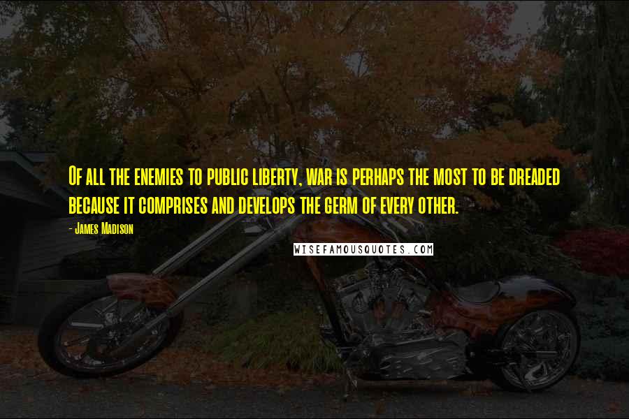 James Madison Quotes: Of all the enemies to public liberty, war is perhaps the most to be dreaded because it comprises and develops the germ of every other.