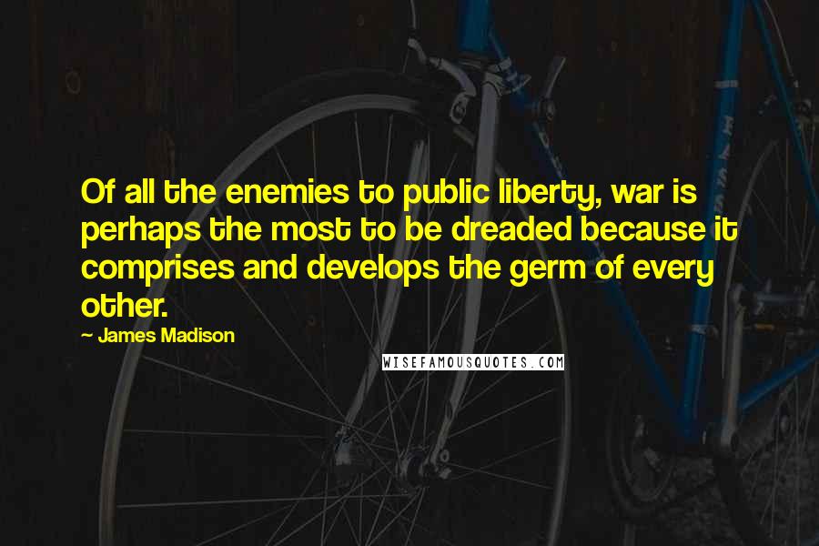 James Madison Quotes: Of all the enemies to public liberty, war is perhaps the most to be dreaded because it comprises and develops the germ of every other.