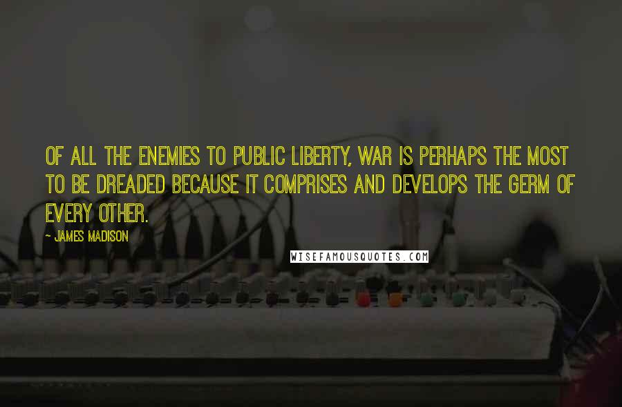 James Madison Quotes: Of all the enemies to public liberty, war is perhaps the most to be dreaded because it comprises and develops the germ of every other.