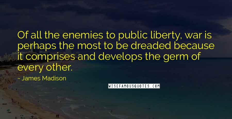 James Madison Quotes: Of all the enemies to public liberty, war is perhaps the most to be dreaded because it comprises and develops the germ of every other.