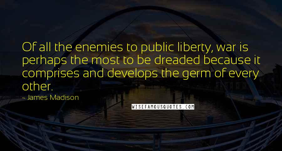 James Madison Quotes: Of all the enemies to public liberty, war is perhaps the most to be dreaded because it comprises and develops the germ of every other.