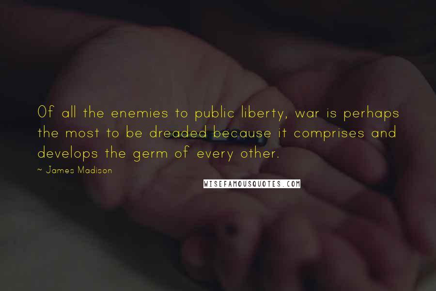 James Madison Quotes: Of all the enemies to public liberty, war is perhaps the most to be dreaded because it comprises and develops the germ of every other.
