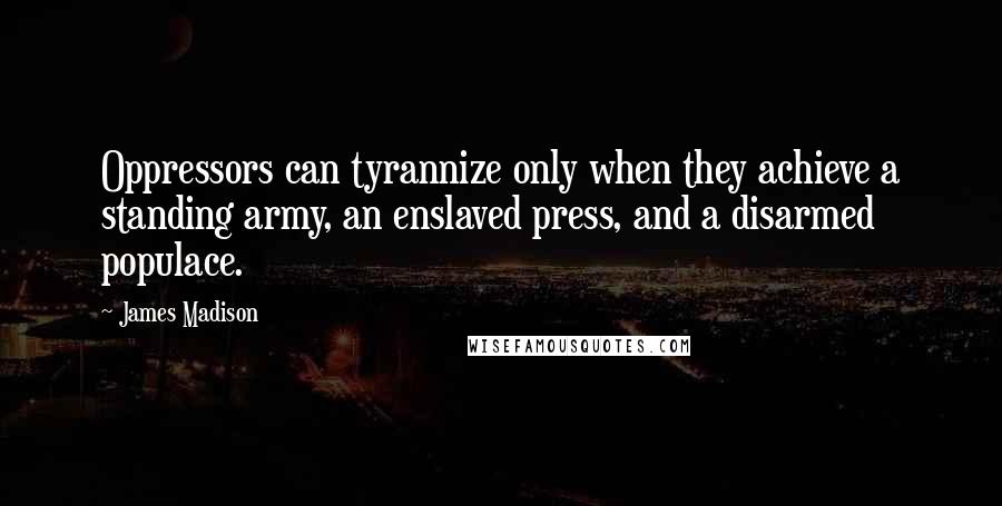 James Madison Quotes: Oppressors can tyrannize only when they achieve a standing army, an enslaved press, and a disarmed populace.