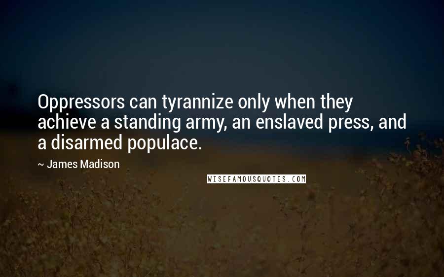 James Madison Quotes: Oppressors can tyrannize only when they achieve a standing army, an enslaved press, and a disarmed populace.