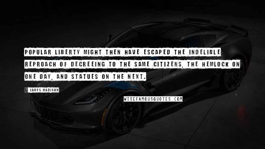 James Madison Quotes: Popular liberty might then have escaped the indelible reproach of decreeing to the same citizens, the hemlock on one day, and statues on the next.