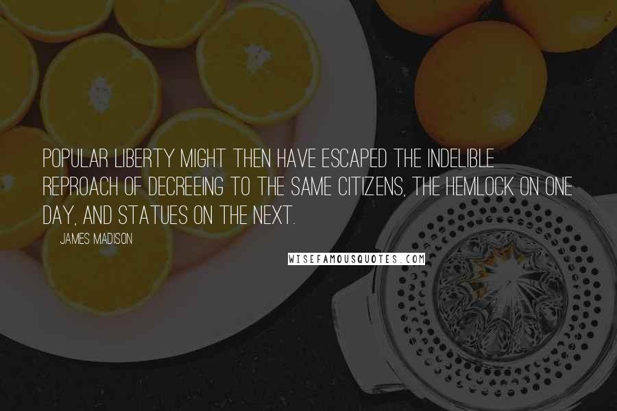 James Madison Quotes: Popular liberty might then have escaped the indelible reproach of decreeing to the same citizens, the hemlock on one day, and statues on the next.
