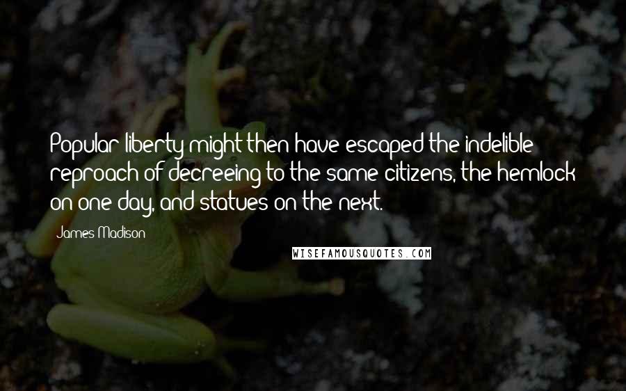 James Madison Quotes: Popular liberty might then have escaped the indelible reproach of decreeing to the same citizens, the hemlock on one day, and statues on the next.