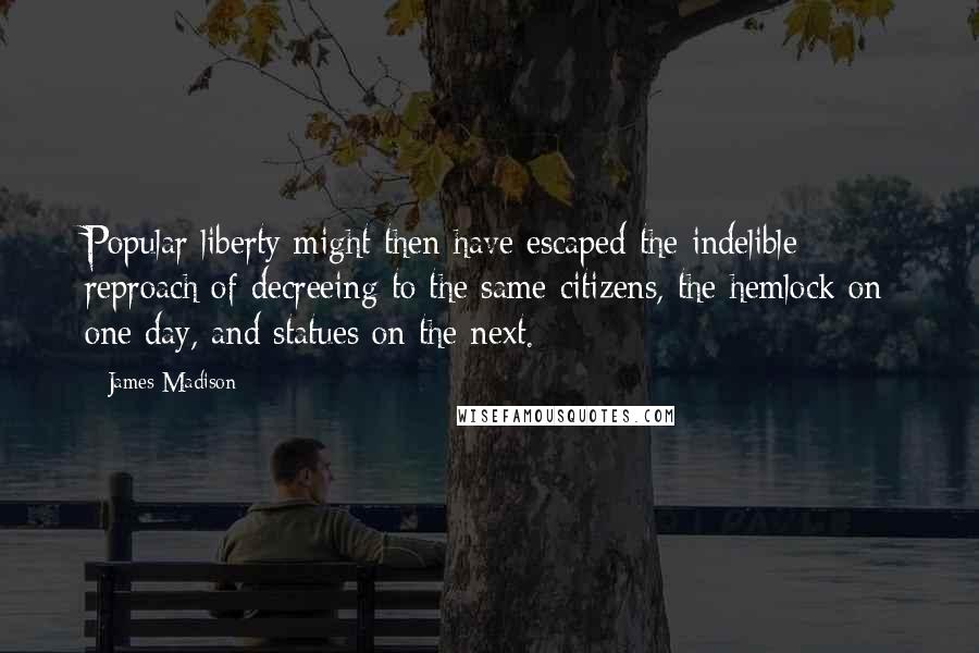 James Madison Quotes: Popular liberty might then have escaped the indelible reproach of decreeing to the same citizens, the hemlock on one day, and statues on the next.