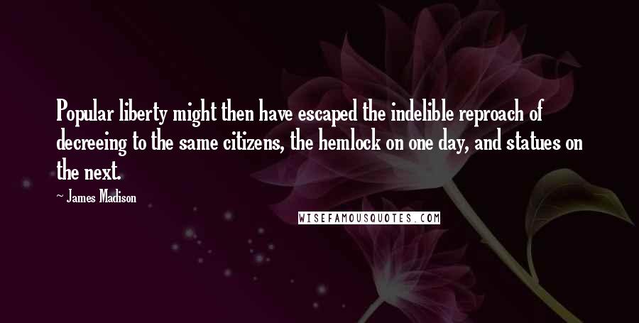 James Madison Quotes: Popular liberty might then have escaped the indelible reproach of decreeing to the same citizens, the hemlock on one day, and statues on the next.