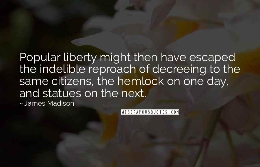 James Madison Quotes: Popular liberty might then have escaped the indelible reproach of decreeing to the same citizens, the hemlock on one day, and statues on the next.
