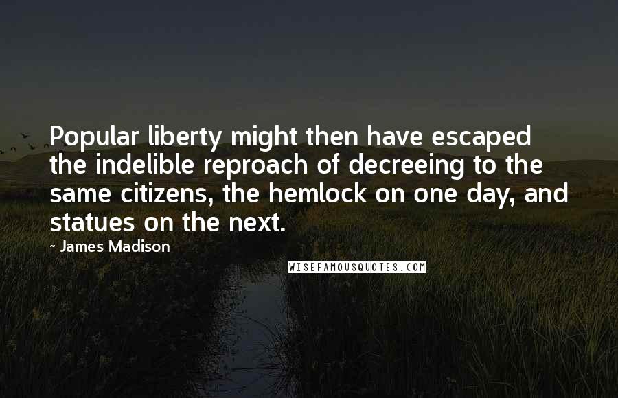James Madison Quotes: Popular liberty might then have escaped the indelible reproach of decreeing to the same citizens, the hemlock on one day, and statues on the next.