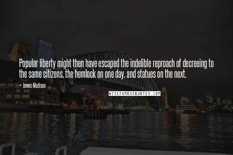 James Madison Quotes: Popular liberty might then have escaped the indelible reproach of decreeing to the same citizens, the hemlock on one day, and statues on the next.
