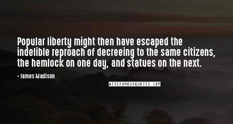 James Madison Quotes: Popular liberty might then have escaped the indelible reproach of decreeing to the same citizens, the hemlock on one day, and statues on the next.