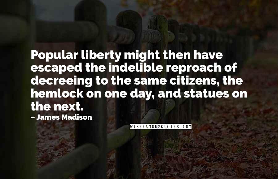 James Madison Quotes: Popular liberty might then have escaped the indelible reproach of decreeing to the same citizens, the hemlock on one day, and statues on the next.