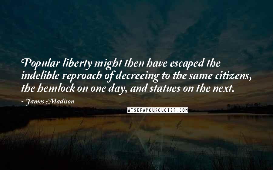 James Madison Quotes: Popular liberty might then have escaped the indelible reproach of decreeing to the same citizens, the hemlock on one day, and statues on the next.