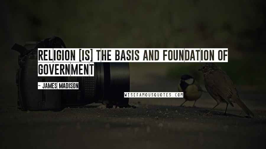 James Madison Quotes: Religion [is] the basis and foundation of Government