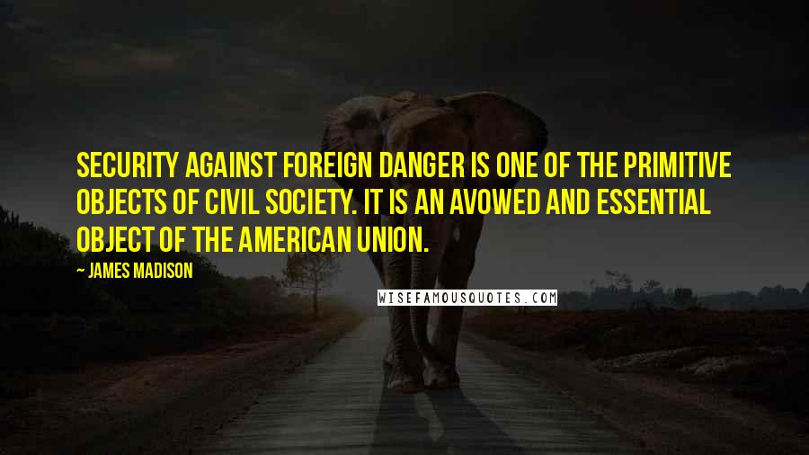 James Madison Quotes: Security against foreign danger is one of the primitive objects of civil society. It is an avowed and essential object of the American Union.