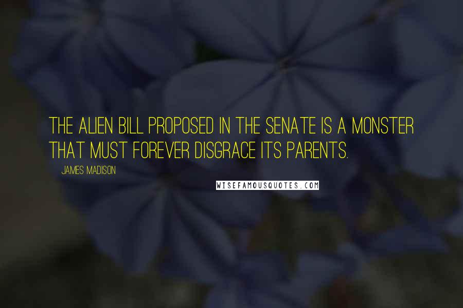 James Madison Quotes: The Alien bill proposed in the Senate is a monster that must forever disgrace its parents.