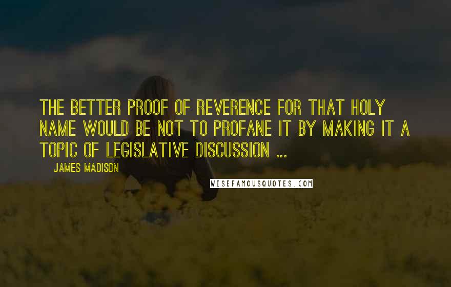 James Madison Quotes: The better proof of reverence for that holy name would be not to profane it by making it a topic of legislative discussion ...