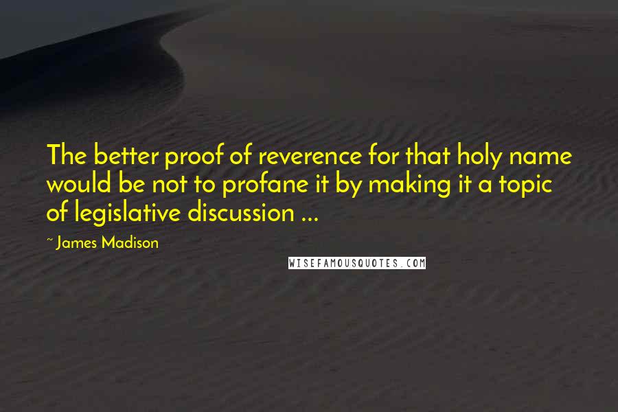 James Madison Quotes: The better proof of reverence for that holy name would be not to profane it by making it a topic of legislative discussion ...