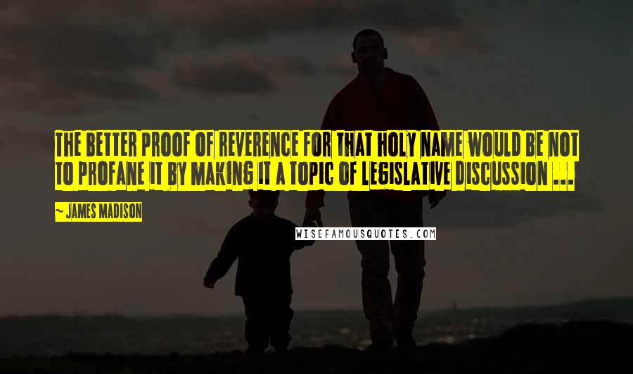 James Madison Quotes: The better proof of reverence for that holy name would be not to profane it by making it a topic of legislative discussion ...