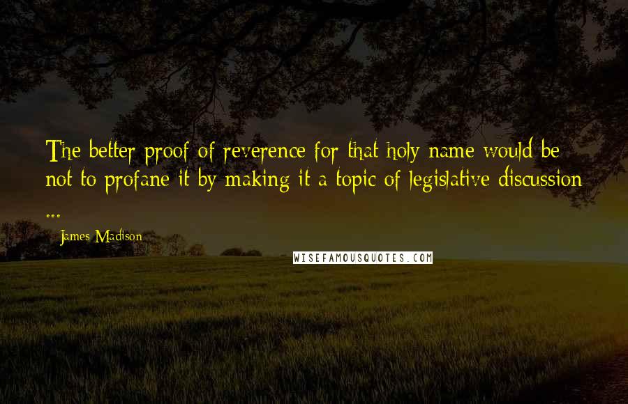 James Madison Quotes: The better proof of reverence for that holy name would be not to profane it by making it a topic of legislative discussion ...