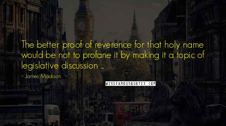 James Madison Quotes: The better proof of reverence for that holy name would be not to profane it by making it a topic of legislative discussion ...