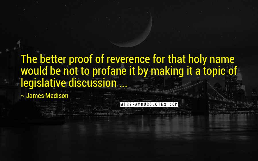 James Madison Quotes: The better proof of reverence for that holy name would be not to profane it by making it a topic of legislative discussion ...