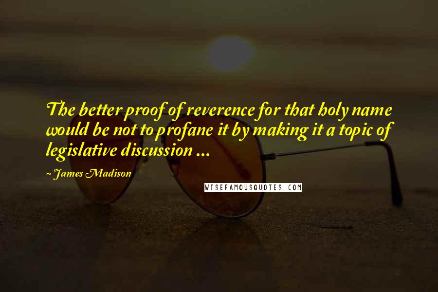 James Madison Quotes: The better proof of reverence for that holy name would be not to profane it by making it a topic of legislative discussion ...