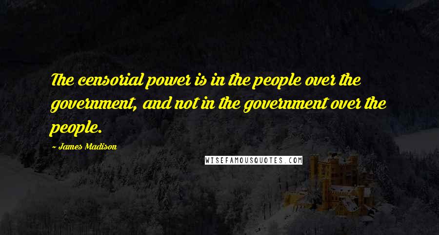 James Madison Quotes: The censorial power is in the people over the government, and not in the government over the people.