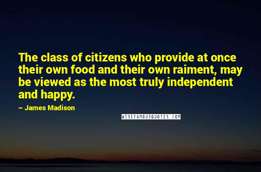 James Madison Quotes: The class of citizens who provide at once their own food and their own raiment, may be viewed as the most truly independent and happy.