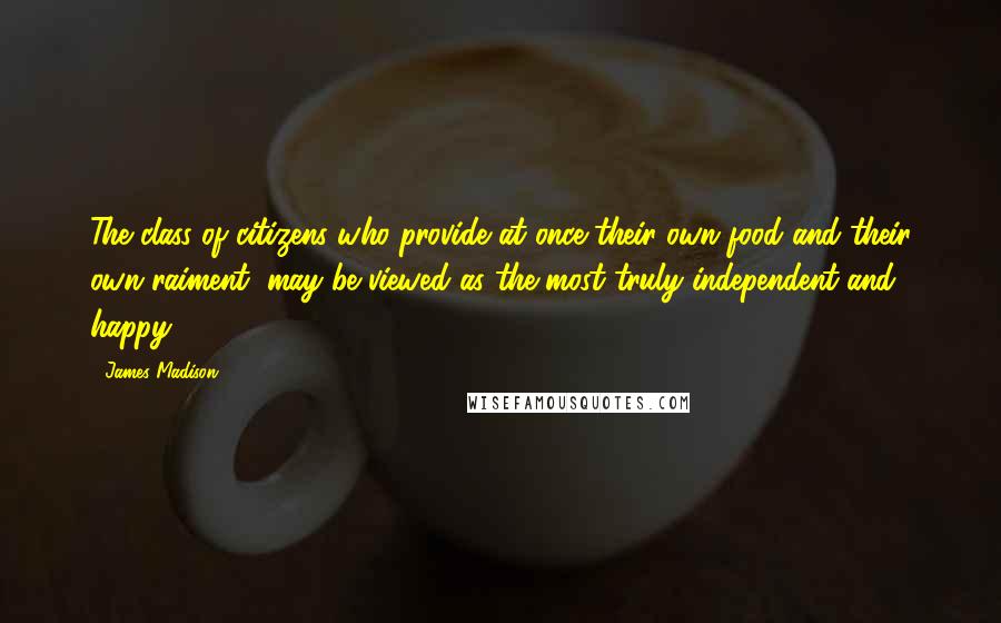 James Madison Quotes: The class of citizens who provide at once their own food and their own raiment, may be viewed as the most truly independent and happy.