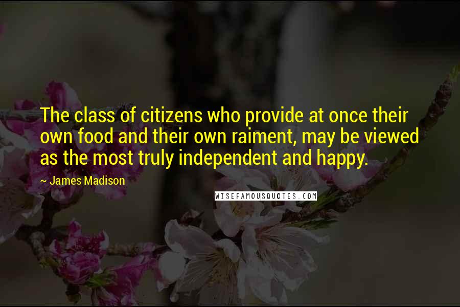 James Madison Quotes: The class of citizens who provide at once their own food and their own raiment, may be viewed as the most truly independent and happy.