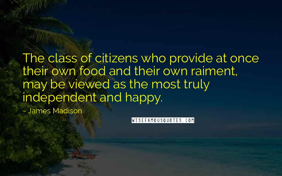 James Madison Quotes: The class of citizens who provide at once their own food and their own raiment, may be viewed as the most truly independent and happy.