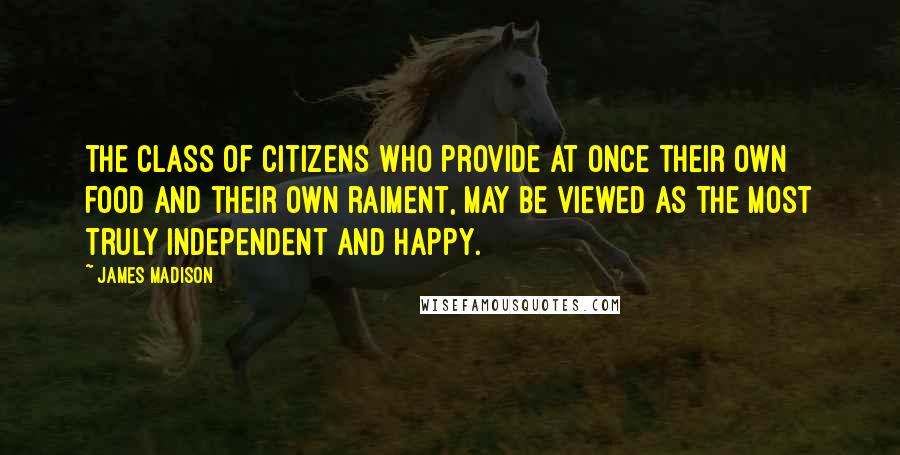 James Madison Quotes: The class of citizens who provide at once their own food and their own raiment, may be viewed as the most truly independent and happy.